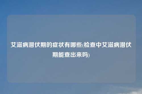艾滋病潜伏期的症状有哪些(检查中艾滋病潜伏期能查出来吗)