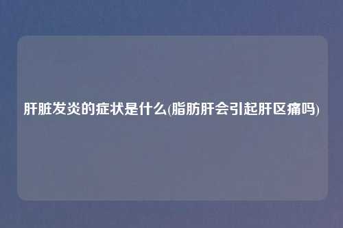 肝脏发炎的症状是什么(脂肪肝会引起肝区痛吗)