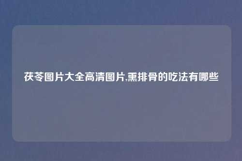 茯苓图片大全高清图片,熏排骨的吃法有哪些