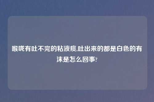 喉咙有吐不完的粘液痰,吐出来的都是白色的有沫是怎么回事?