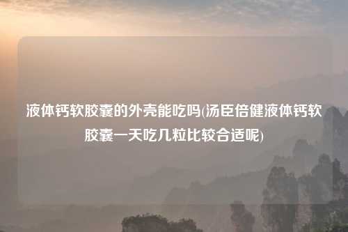 液体钙软胶囊的外壳能吃吗(汤臣倍健液体钙软胶囊一天吃几粒比较合适呢)
