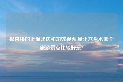 银杏果的正确吃法和功效视频,贵州六盘水哪个旅游景点比较好玩?