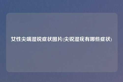 女性尖端湿锐症状图片(尖锐湿疣有哪些症状)