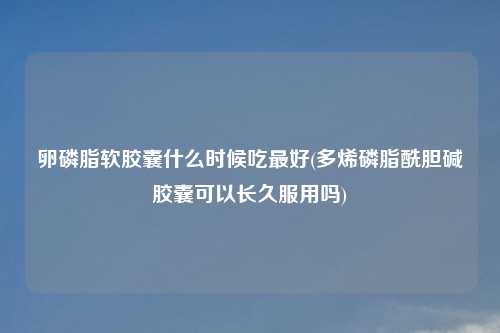 卵磷脂软胶囊什么时候吃最好(多烯磷脂酰胆碱胶囊可以长久服用吗)