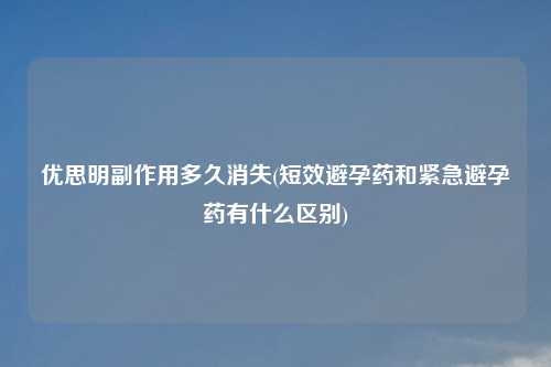 优思明副作用多久消失(短效避孕药和紧急避孕药有什么区别)