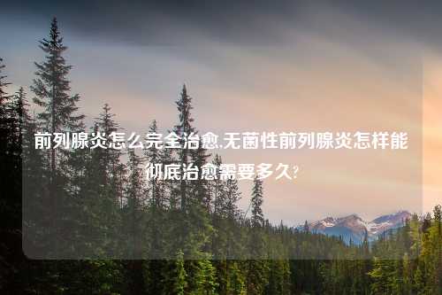 前列腺炎怎么完全治愈,无菌性前列腺炎怎样能彻底治愈需要多久?