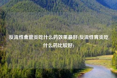 反流性食管炎吃什么药效果最好(反流性胃炎吃什么药比较好)