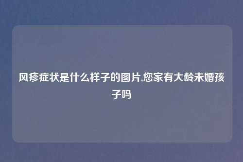 风疹症状是什么样子的图片,您家有大龄未婚孩子吗
