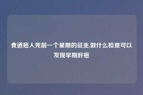 食道癌人死前一个星期的征兆,做什么检查可以发现早期肝癌