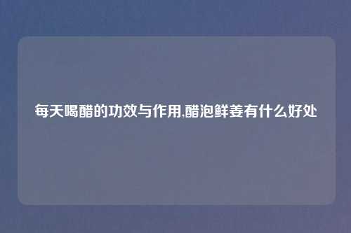 每天喝醋的功效与作用,醋泡鲜姜有什么好处