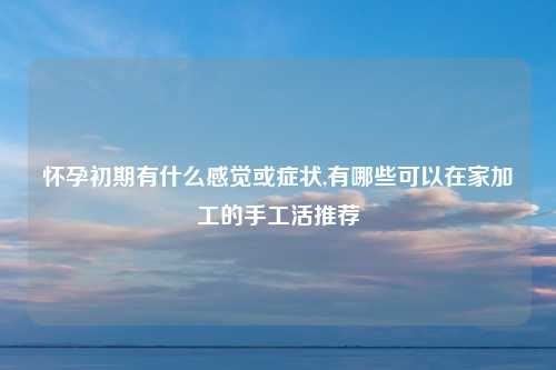 怀孕初期有什么感觉或症状,有哪些可以在家加工的手工活推荐