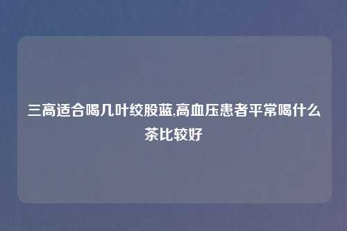 三高适合喝几叶绞股蓝,高血压患者平常喝什么茶比较好