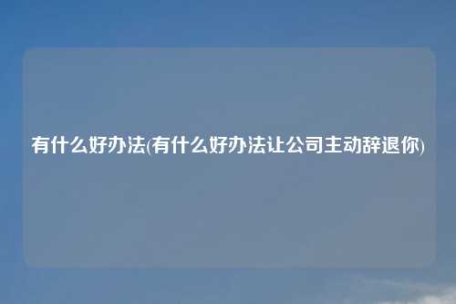 有什么好办法(有什么好办法让公司主动辞退你)