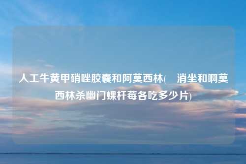 人工牛黄甲硝唑胶囊和阿莫西林(曱消坐和啊莫西林杀幽门蜾杆莓各吃多少片)