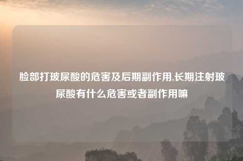 脸部打玻尿酸的危害及后期副作用,长期注射玻尿酸有什么危害或者副作用嘛