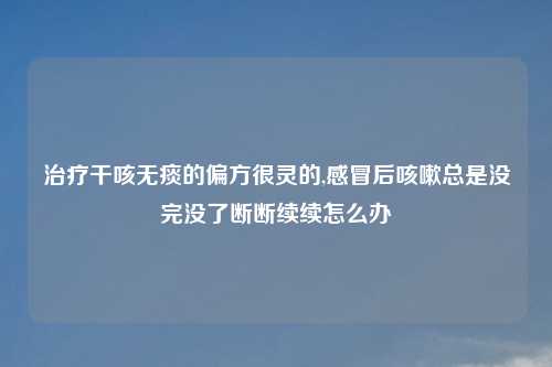 治疗干咳无痰的偏方很灵的,感冒后咳嗽总是没完没了断断续续怎么办