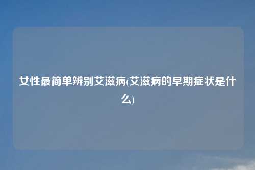 女性最简单辨别艾滋病(艾滋病的早期症状是什么)