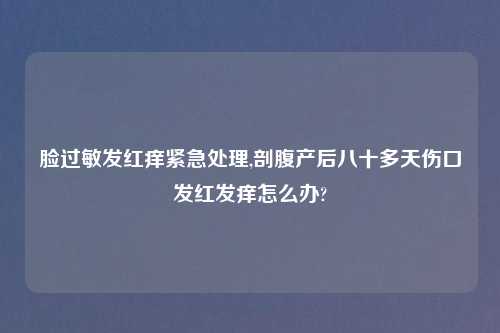 脸过敏发红痒紧急处理,剖腹产后八十多天伤口发红发痒怎么办?