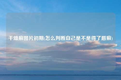 干燥癣图片初期(怎么判断自己是不是得了唇癣)