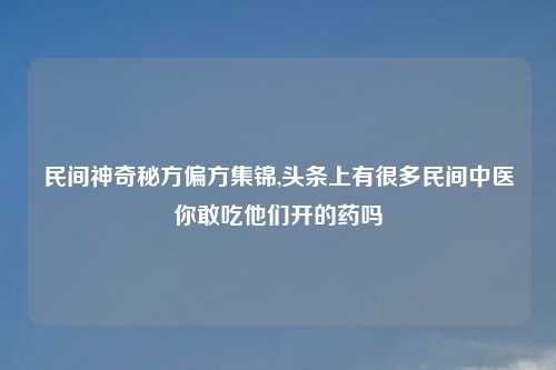 民间神奇秘方偏方集锦,头条上有很多民间中医你敢吃他们开的药吗
