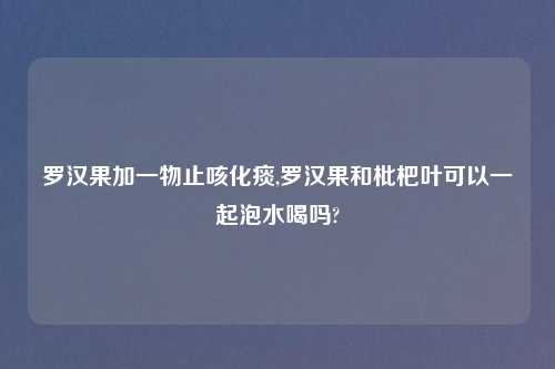 罗汉果加一物止咳化痰,罗汉果和枇杷叶可以一起泡水喝吗?