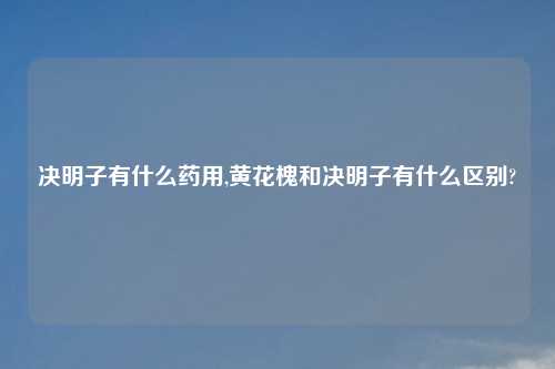 决明子有什么药用,黄花槐和决明子有什么区别?