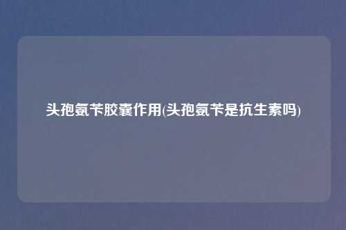 头孢氨苄胶囊作用(头孢氨苄是抗生素吗)