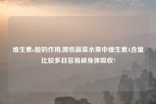 维生素a酸的作用,哪些蔬菜水果中维生素A含量比较多且容易被身体吸收?