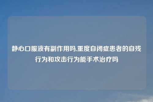 静心口服液有副作用吗,重度自闭症患者的自残行为和攻击行为能手术治疗吗