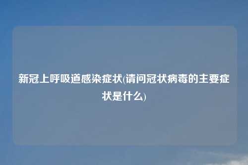新冠上呼吸道感染症状(请问冠状病毒的主要症状是什么)