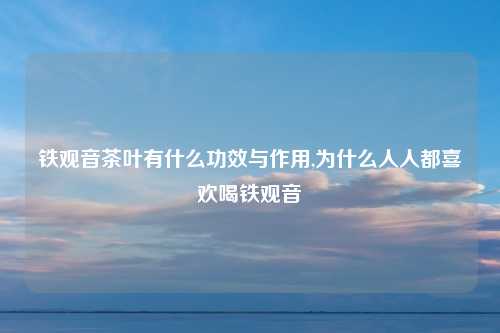 铁观音茶叶有什么功效与作用,为什么人人都喜欢喝铁观音