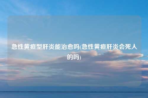 急性黄疸型肝炎能治愈吗(急性黄疸肝炎会死人的吗)
