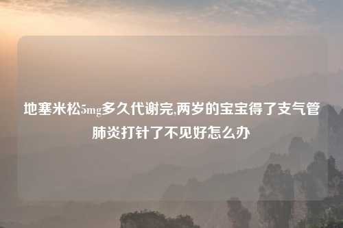地塞米松5mg多久代谢完,两岁的宝宝得了支气管肺炎打针了不见好怎么办