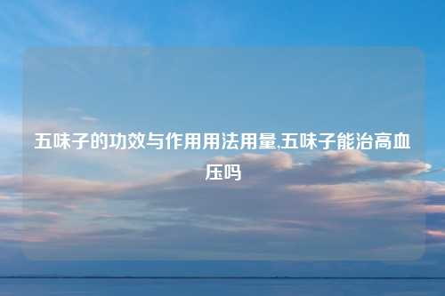 五味子的功效与作用用法用量,五味子能治高血压吗