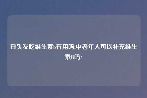 白头发吃维生素b有用吗,中老年人可以补充维生素B吗?