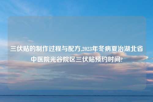 三伏贴的制作过程与配方,2023年冬病夏治湖北省中医院光谷院区三伏贴预约时间?