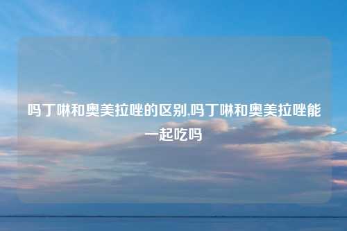 吗丁啉和奥美拉唑的区别,吗丁啉和奥美拉唑能一起吃吗