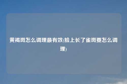 黄褐斑怎么调理最有效(脸上长了雀斑要怎么调理)