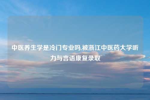 中医养生学是冷门专业吗,被浙江中医药大学听力与言语康复录取
