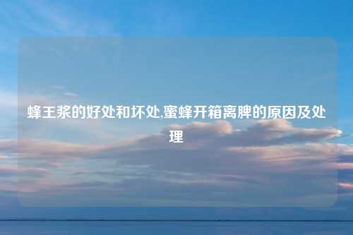 蜂王浆的好处和坏处,蜜蜂开箱离脾的原因及处理