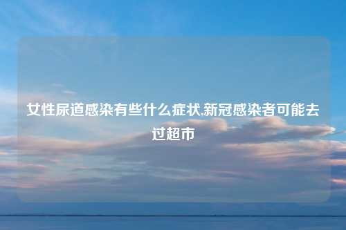 女性尿道感染有些什么症状,新冠感染者可能去过超市