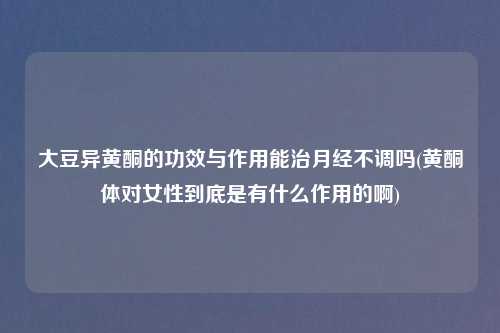 大豆异黄酮的功效与作用能治月经不调吗(黄酮体对女性到底是有什么作用的啊)