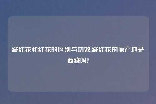 藏红花和红花的区别与功效,藏红花的原产地是西藏吗?