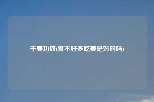 干姜功效(胃不好多吃姜是对的吗)