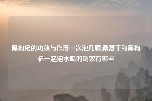 黑枸杞的功效与作用一次泡几颗,桑葚干和黑枸杞一起泡水喝的功效有哪些