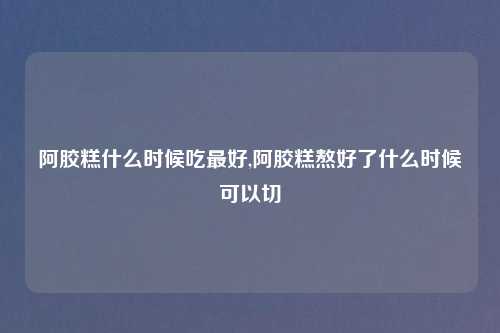 阿胶糕什么时候吃最好,阿胶糕熬好了什么时候可以切