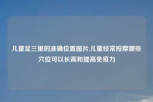 儿童足三里的准确位置图片,儿童经常按摩哪些穴位可以长高和提高免疫力