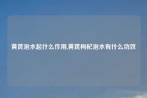 黄芪泡水起什么作用,黄芪枸杞泡水有什么功效