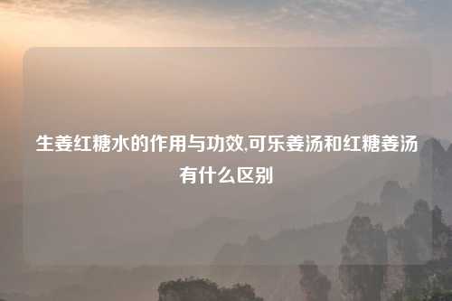 生姜红糖水的作用与功效,可乐姜汤和红糖姜汤有什么区别