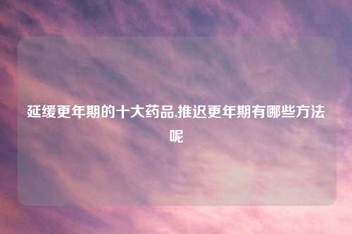 延缓更年期的十大药品,推迟更年期有哪些方法呢